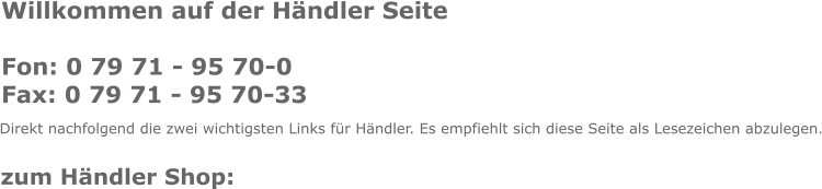 Willkommen auf der Hndler Seite  Fon: 0 79 71 - 95 70-0 Fax: 0 79 71 - 95 70-33  Direkt nachfolgend die zwei wichtigsten Links fr Hndler. Es empfiehlt sich diese Seite als Lesezeichen abzulegen. zum Hndler Shop: